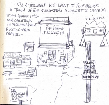 THIS AFTERNOON! WE WENT TO POLEBRIDGE A TOWN UP THE MOUNTAINS, ALMOST TO CANADA. IT WAS QUAINT. IF YOU CAN CALL A TOWN IN MONTANA QUAINT. RUSTIC CHARM MAYBE...
POLE BRIDGE MERCANTILE
THE HOSTEL
SLOW DOWN PEOPLE BREATHING
ALL NON-NATIVE DOGS MUST BE ON LEASH